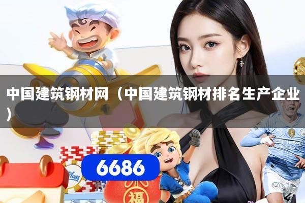 中国建筑钢材网(中国建筑钢材排名生产企业)