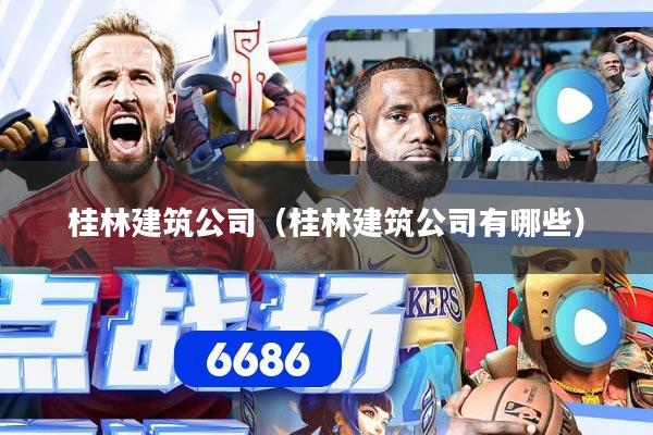 桂林建筑公司(桂林建筑公司有哪些)