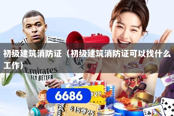 初级建筑消防证(初级建筑消防证可以找什么工作)